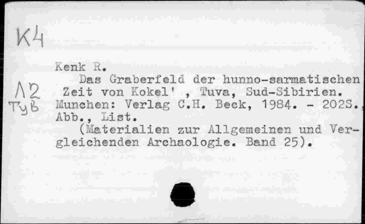 ﻿КА
Л2 т^ь
Kenk R.
Das Gräberfeld der hunno-sarmatischen Zeit von Kokel’ , Tuva, Sud-Sibirien.
München: Verlag C.H. Beck, 1984. - 2O2S. Abb., List.
(Materialien zur Allgemeinen und Vergleichenden Archäologie. Band 25).